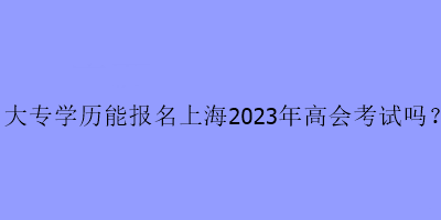 大專學(xué)歷可以報名上海2023年高級會計(jì)考試嗎？