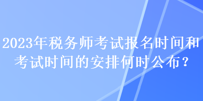 2023年稅務(wù)師考試報名時間和考試時間的安排何時公布？