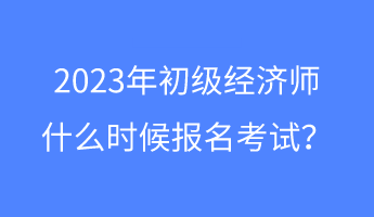 2023年初級經濟師什么時候報名考試？