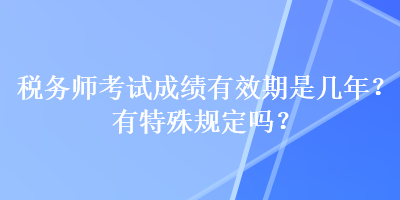 稅務(wù)師考試成績有效期是幾年？有特殊規(guī)定嗎？