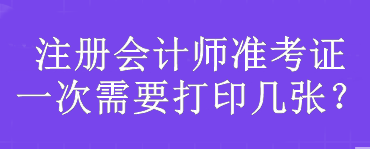 注冊會計師準(zhǔn)考證一次需要打印幾張？