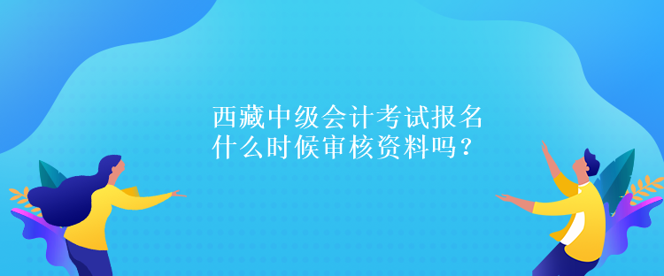 西藏中級會計考試報名什么時候?qū)徍速Y料嗎？