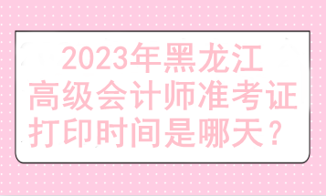 2023年黑龍江高級會計師準考證打印時間是哪天？