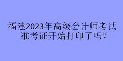 福建2023年高級會(huì)計(jì)師考試準(zhǔn)考證開始打印了嗎？