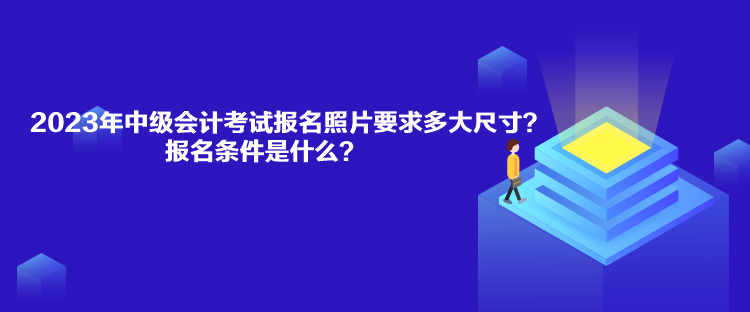 2023年中級會計考試報名照片要求多大尺寸？報名條件是什么？