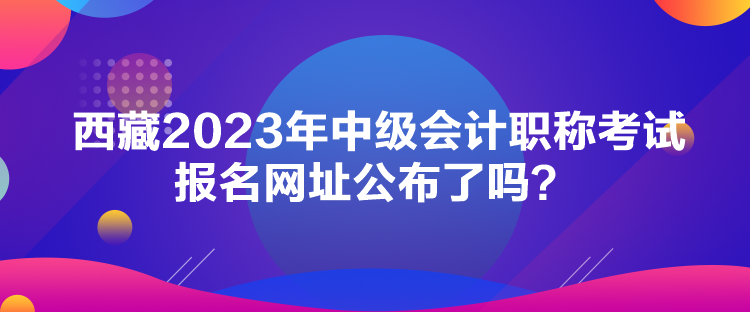 西藏2023年中級會計(jì)職稱考試報(bào)名網(wǎng)址公布了嗎？