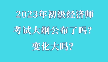 2023年初級經(jīng)濟師考試大綱公布了嗎？變化大嗎？