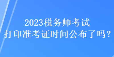 2023稅務(wù)師考試打印準(zhǔn)考證時間公布了嗎？