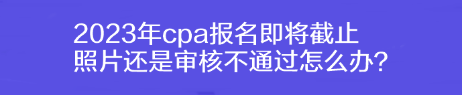 2023年cpa報名即將截止 照片還是審核不通過怎么辦？