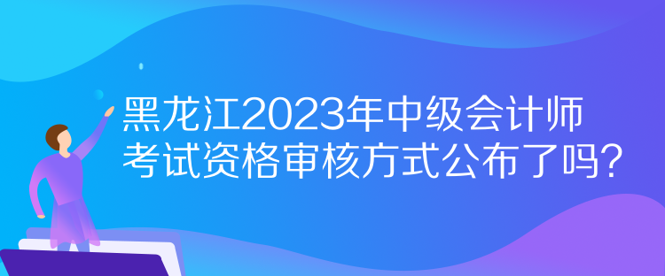 黑龍江2023年中級會計師考試資格審核方式公布了嗎？