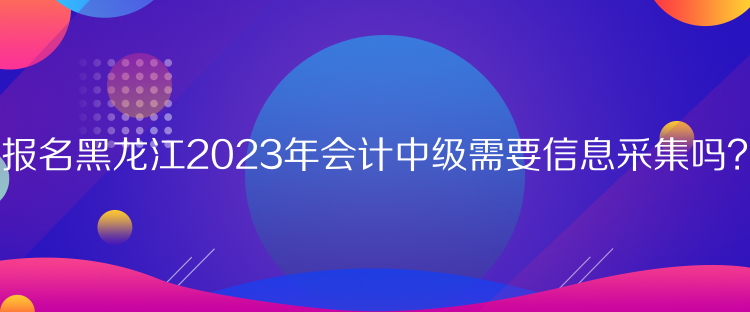 報名黑龍江2023年會計中級需要信息采集嗎？