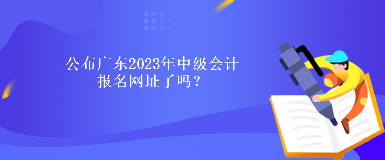 公布廣東2023年中級(jí)會(huì)計(jì)報(bào)名網(wǎng)址了嗎？