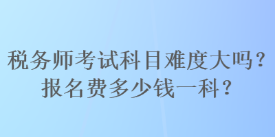 稅務(wù)師考試科目難度大嗎？報(bào)名費(fèi)多少錢一科？