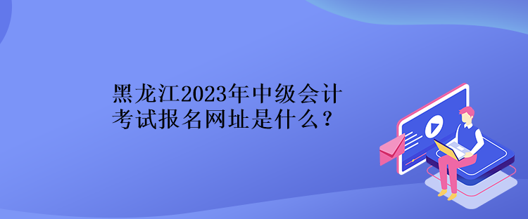 黑龍江2023年中級會計考試報名網(wǎng)址是什么？