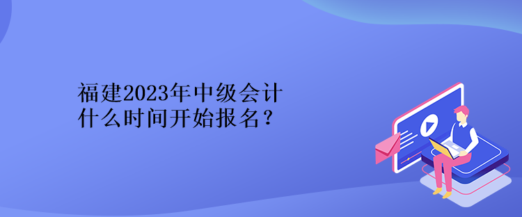 福建2023年中級(jí)會(huì)計(jì)什么時(shí)間開(kāi)始報(bào)名？