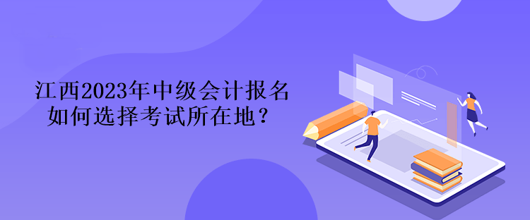 江西2023年中級(jí)會(huì)計(jì)報(bào)名如何選擇考試所在地？