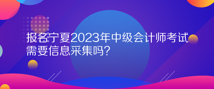 報名寧夏2023年中級會計師考試需要信息采集嗎？