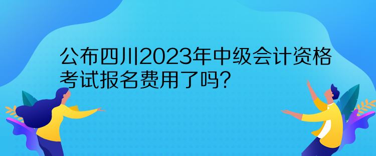 公布四川2023年中級會計資格考試報名費(fèi)用了嗎？