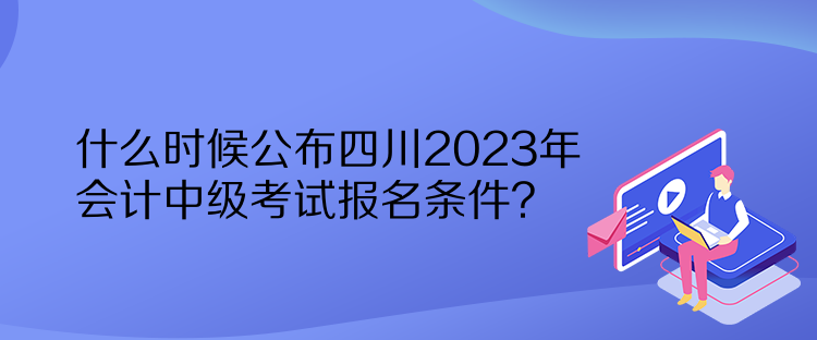 什么時(shí)候公布四川2023年會(huì)計(jì)中級(jí)考試報(bào)名條件？