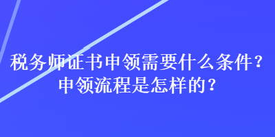 稅務(wù)師證書申領(lǐng)需要什么條件？申領(lǐng)流程是怎樣的？