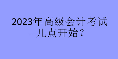 2023年高級(jí)會(huì)計(jì)考試幾點(diǎn)開始？