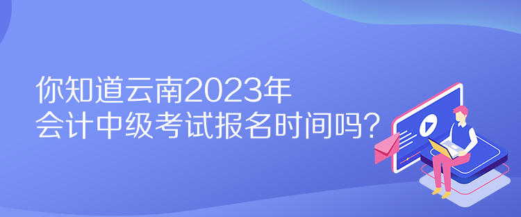 你知道云南2023年會計中級考試報名時間嗎？