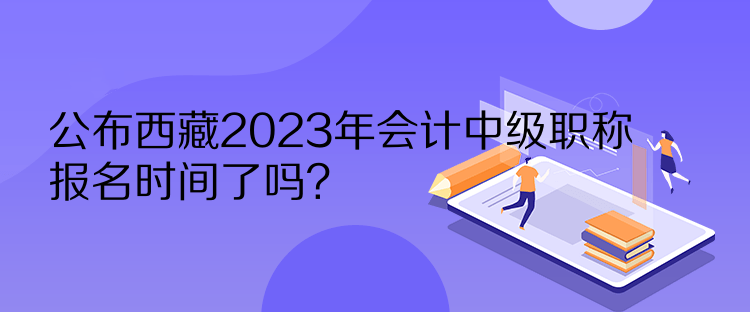 公布西藏2023年會計中級職稱報名時間了嗎？