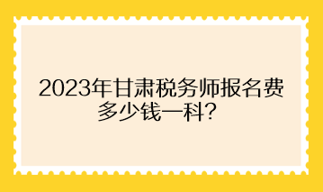 2023年甘肅稅務(wù)師報(bào)名費(fèi)多少錢一科？