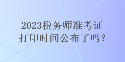 2023稅務師準考證打印時間公布了嗎？