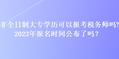 非全日制大專學歷可以報考稅務師嗎？2023年報名時間公布了嗎？