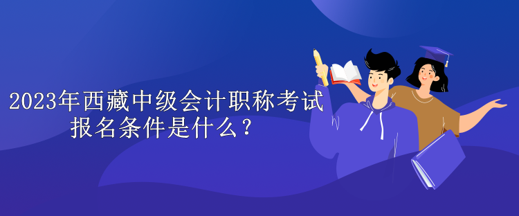 2023年西藏中級會計職稱考試報名條件是什么？