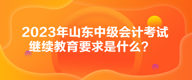 2023年山東中級(jí)會(huì)計(jì)考試?yán)^續(xù)教育要求是什么？