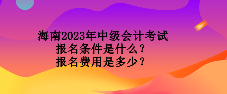 海南2023年中級會計考試報名條件是什么？報名費用是多少？