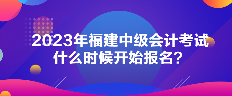 2023年福建中級(jí)會(huì)計(jì)考試什么時(shí)候開始報(bào)名？