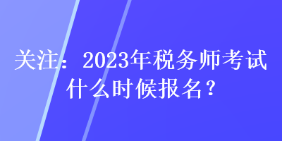 關(guān)注：2023年稅務(wù)師考試什么時候報名？