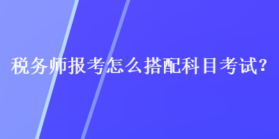 稅務(wù)師報(bào)考怎么搭配科目考試？