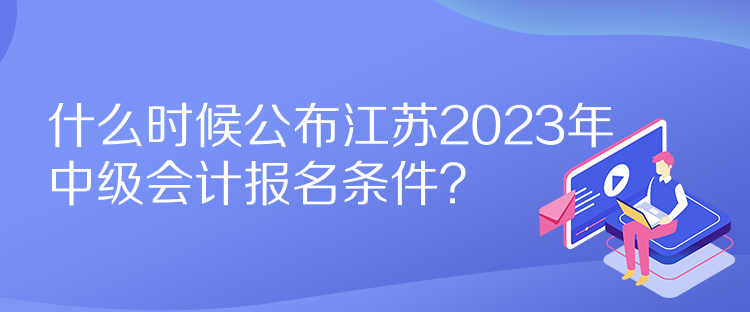 什么時候公布江蘇2023年中級會計報名條件？