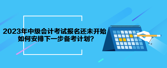 2023年中級會計考試報名還未開始 如何安排下一步備考計劃？