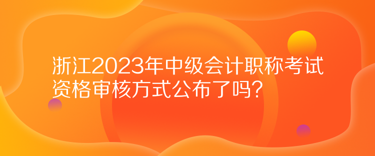 浙江2023年中級(jí)會(huì)計(jì)職稱考試資格審核方式公布了嗎？