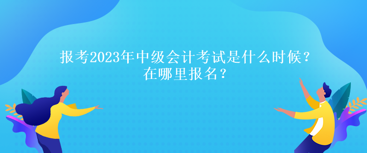 報考2023年中級會計考試是什么時候？在哪里報名？