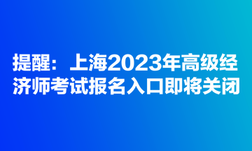 提醒：上海2023年高級(jí)經(jīng)濟(jì)師考試報(bào)名入口即將關(guān)閉