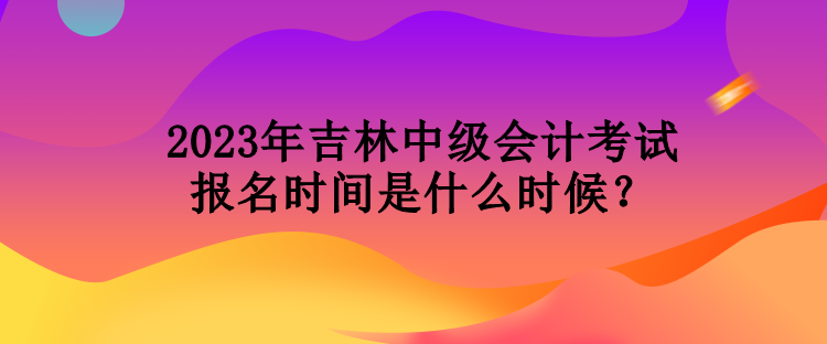 2023年吉林中級會計考試報名時間是什么時候？