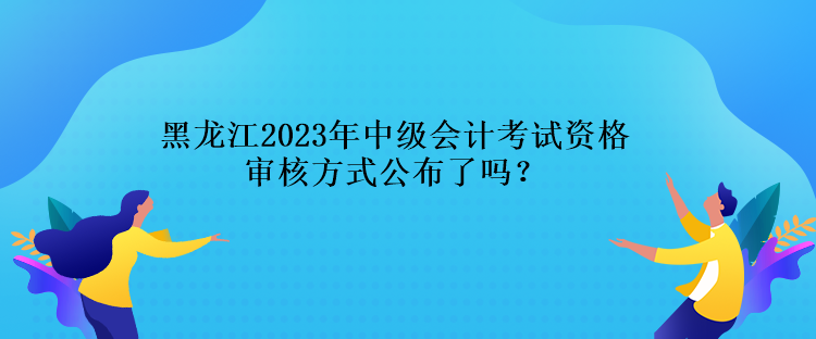 黑龍江2023年中級(jí)會(huì)計(jì)考試資格審核方式公布了嗎？