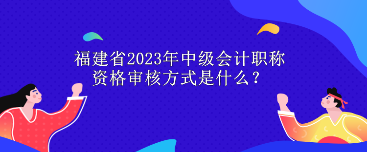 福建省2023年中級會計職稱資格審核方式是什么？