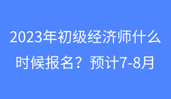 2023年初級(jí)經(jīng)濟(jì)師什么時(shí)候報(bào)名？預(yù)計(jì)7-8月