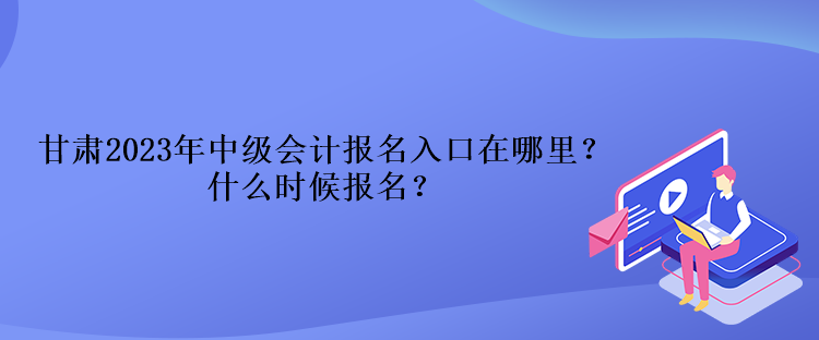 甘肅2023年中級會計報名入口在哪里？什么時候報名？