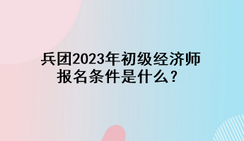 兵團2023年初級經(jīng)濟師報名條件是什么？