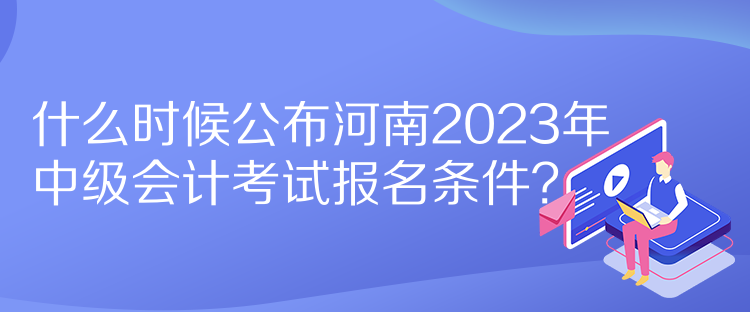 什么時(shí)候公布河南2023年中級(jí)會(huì)計(jì)考試報(bào)名條件？