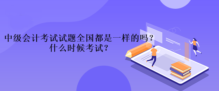 中級會計考試的試題全國都是一樣的嗎？什么時候考試？