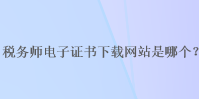 稅務(wù)師電子證書下載網(wǎng)站是哪個？